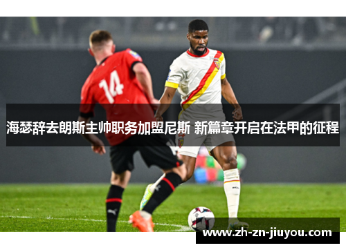 海瑟辞去朗斯主帅职务加盟尼斯 新篇章开启在法甲的征程