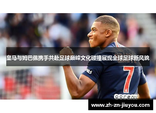 皇马与姆巴佩携手共赴足球巅峰文化碰撞展现全球足球新风貌
