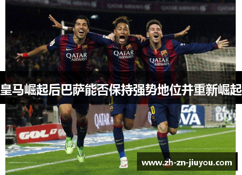 皇马崛起后巴萨能否保持强势地位并重新崛起