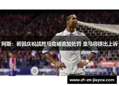 阿斯：若因庆祝战胜马竞被追加处罚 皇马将提出上诉